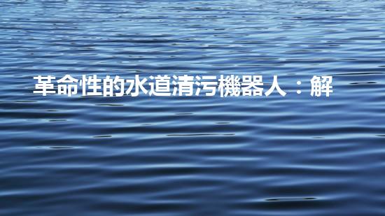 革命性的水道清污機器人：解放城市下水道，重塑環(huán)境生態(tài)！